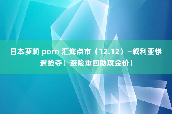 日本萝莉 porn 汇海点市（12.12）—叙利亚惨遭抢夺！避险重回助攻金价！