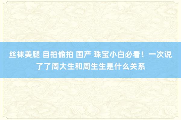 丝袜美腿 自拍偷拍 国产 珠宝小白必看！一次说了了周大生和周生生是什么关系