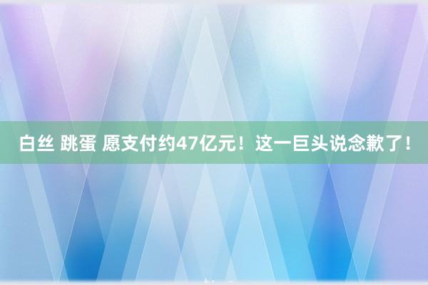 白丝 跳蛋 愿支付约47亿元！这一巨头说念歉了！