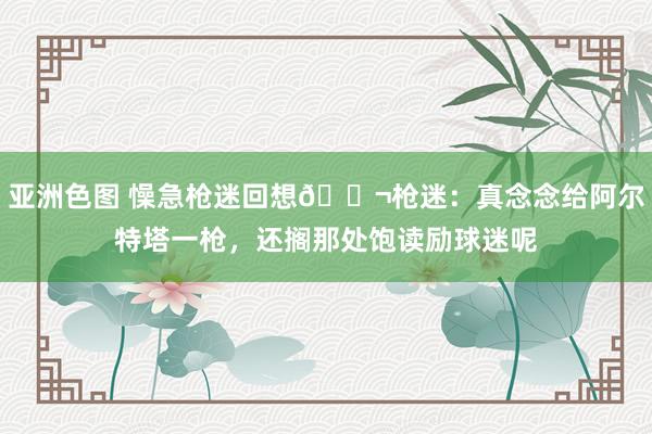 亚洲色图 懆急枪迷回想😬枪迷：真念念给阿尔特塔一枪，还搁那处饱读励球迷呢