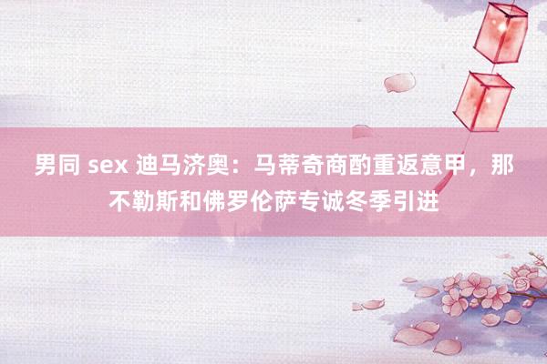 男同 sex 迪马济奥：马蒂奇商酌重返意甲，那不勒斯和佛罗伦萨专诚冬季引进