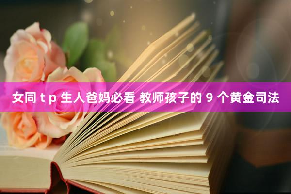 女同 t p 生人爸妈必看 教师孩子的 9 个黄金司法