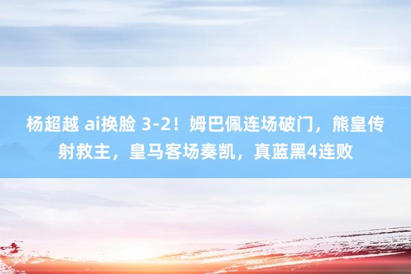 杨超越 ai换脸 3-2！姆巴佩连场破门，熊皇传射救主，皇马客场奏凯，真蓝黑4连败