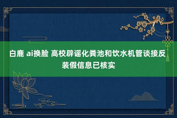 白鹿 ai换脸 高校辟谣化粪池和饮水机管谈接反 装假信息已核实