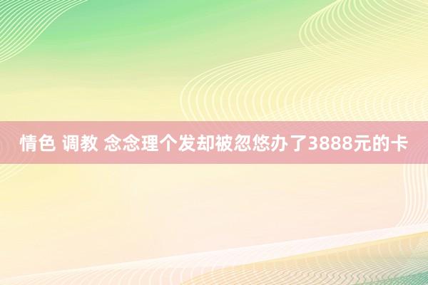 情色 调教 念念理个发却被忽悠办了3888元的卡