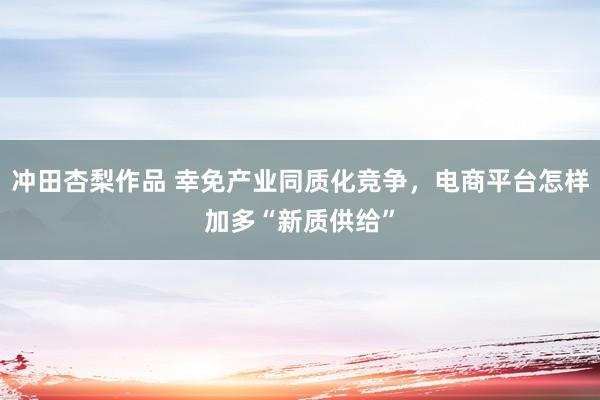 冲田杏梨作品 幸免产业同质化竞争，电商平台怎样加多“新质供给”