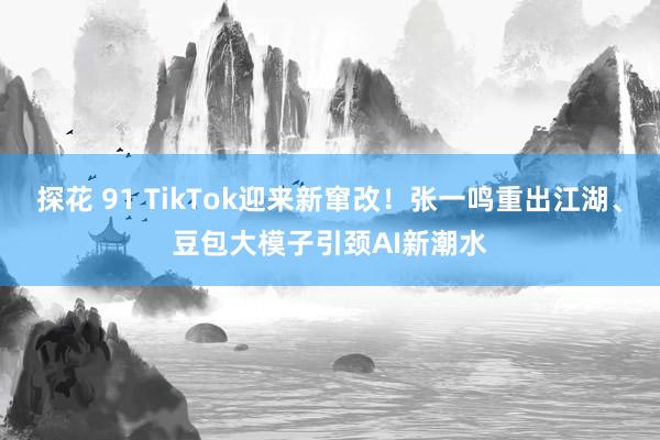 探花 91 TikTok迎来新窜改！张一鸣重出江湖、豆包大模子引颈AI新潮水