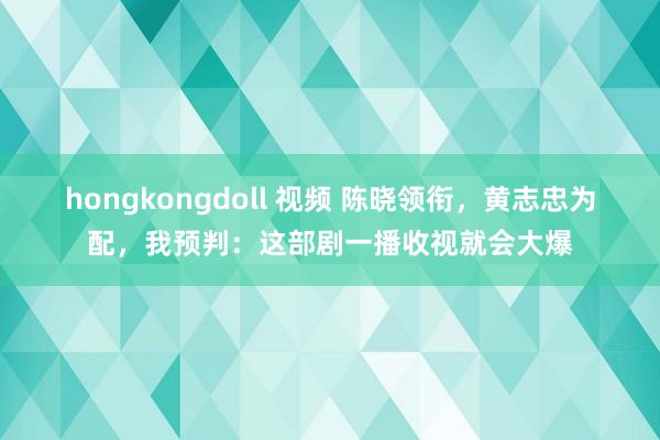 hongkongdoll 视频 陈晓领衔，黄志忠为配，我预判：这部剧一播收视就会大爆