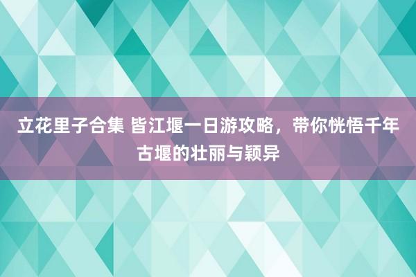 立花里子合集 皆江堰一日游攻略，带你恍悟千年古堰的壮丽与颖异