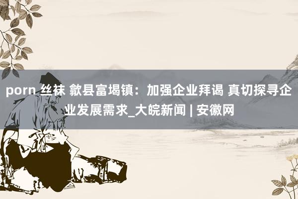 porn 丝袜 歙县富堨镇：加强企业拜谒 真切探寻企业发展需求_大皖新闻 | 安徽网