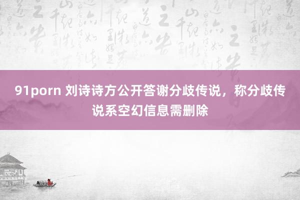 91porn 刘诗诗方公开答谢分歧传说，称分歧传说系空幻信息需删除