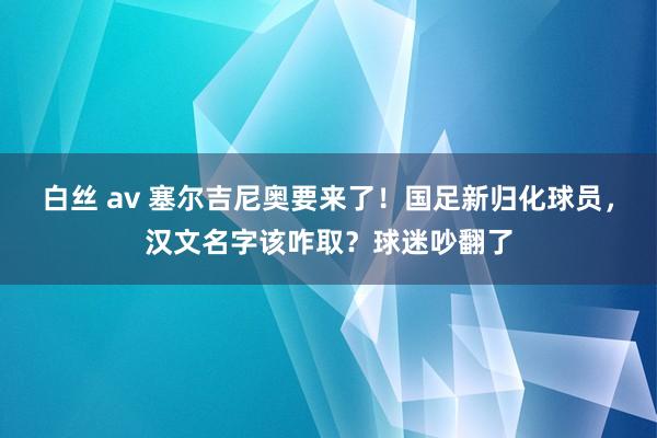 白丝 av 塞尔吉尼奥要来了！国足新归化球员，汉文名字该咋取？球迷吵翻了