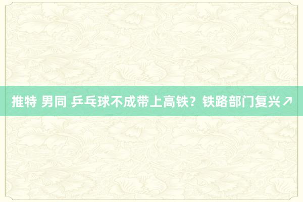 推特 男同 乒乓球不成带上高铁？铁路部门复兴↗