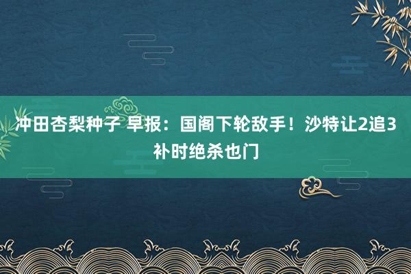 冲田杏梨种子 早报：国阁下轮敌手！沙特让2追3补时绝杀也门