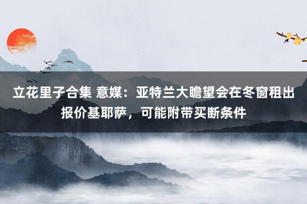 立花里子合集 意媒：亚特兰大瞻望会在冬窗租出报价基耶萨，可能附带买断条件