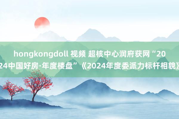 hongkongdoll 视频 超核中心润府获网“2024中国好房·年度楼盘”《2024年度委派力标杆相貌》