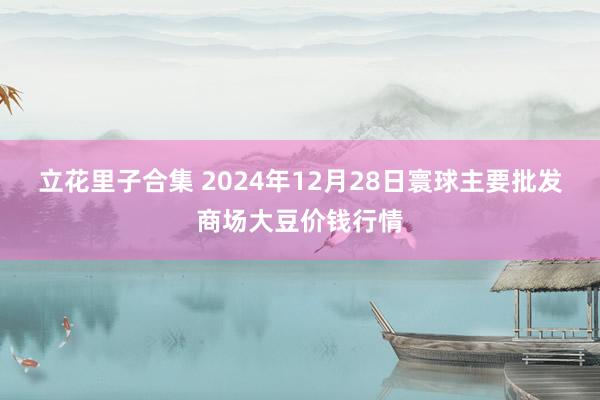 立花里子合集 2024年12月28日寰球主要批发商场大豆价钱行情