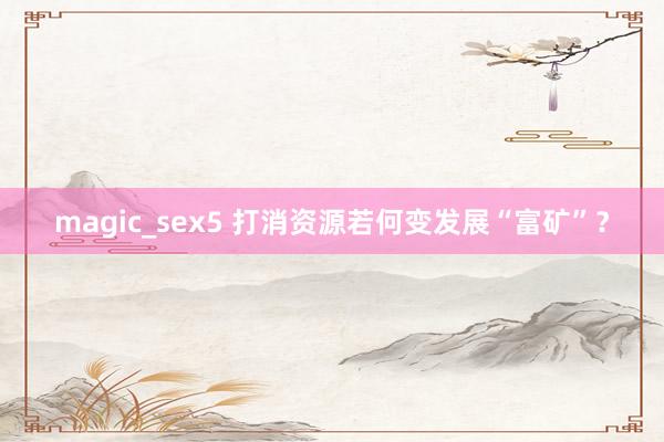 magic_sex5 打消资源若何变发展“富矿”？