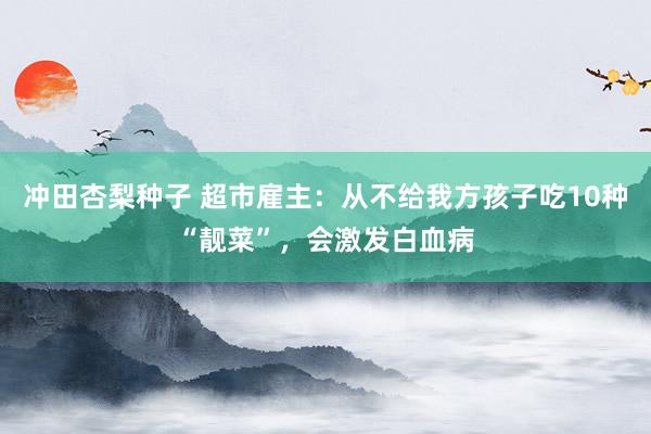 冲田杏梨种子 超市雇主：从不给我方孩子吃10种“靓菜”，会激发白血病