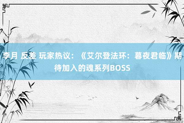 李月 反差 玩家热议：《艾尔登法环：暮夜君临》期待加入的魂系列BOSS