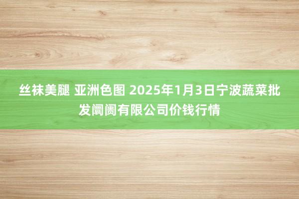 丝袜美腿 亚洲色图 2025年1月3日宁波蔬菜批发阛阓有限公司价钱行情