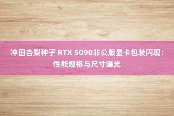 冲田杏梨种子 RTX 5090非公版显卡包装闪现：性能规格与尺寸曝光