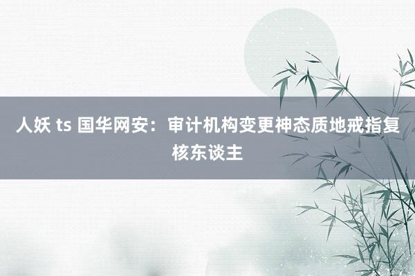 人妖 ts 国华网安：审计机构变更神态质地戒指复核东谈主