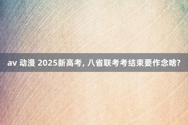 av 动漫 2025新高考， 八省联考考结束要作念啥?