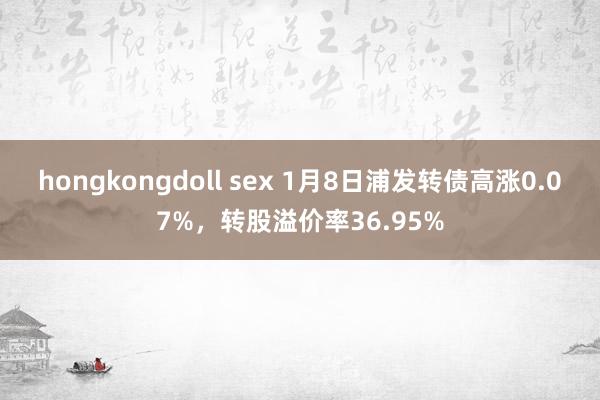 hongkongdoll sex 1月8日浦发转债高涨0.07%，转股溢价率36.95%