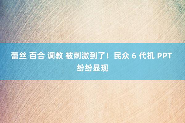 蕾丝 百合 调教 被刺激到了！民众 6 代机 PPT 纷纷显现