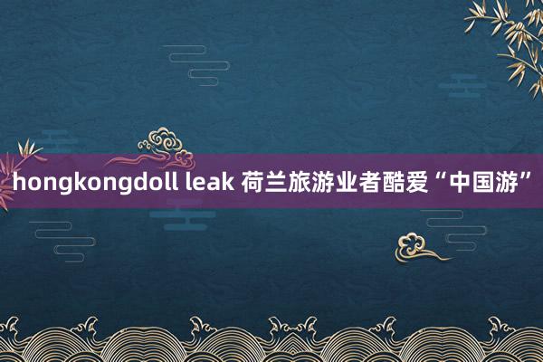 hongkongdoll leak 荷兰旅游业者酷爱“中国游”