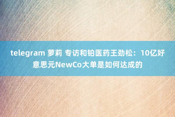 telegram 萝莉 专访和铂医药王劲松：10亿好意思元NewCo大单是如何达成的