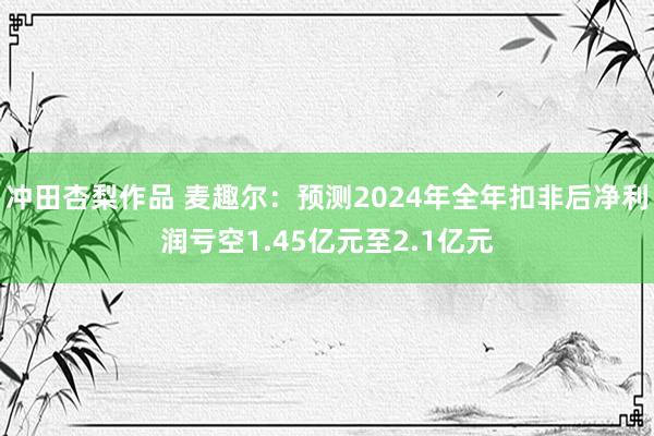 冲田杏梨作品 麦趣尔：预测2024年全年扣非后净利润亏空1.45亿元至2.1亿元