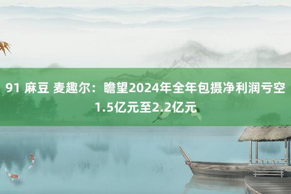 91 麻豆 麦趣尔：瞻望2024年全年包摄净利润亏空1.5亿元至2.2亿元