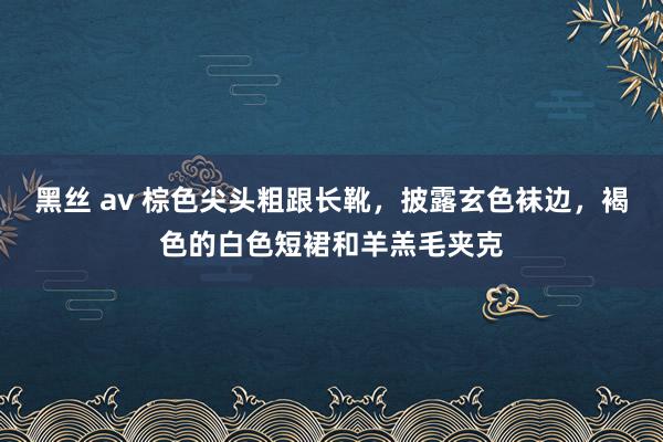 黑丝 av 棕色尖头粗跟长靴，披露玄色袜边，褐色的白色短裙和羊羔毛夹克