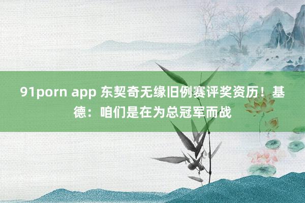 91porn app 东契奇无缘旧例赛评奖资历！基德：咱们是在为总冠军而战