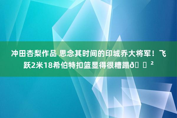 冲田杏梨作品 思念其时间的印城乔大将军！飞跃2米18希伯特扣篮显得很糟蹋😲