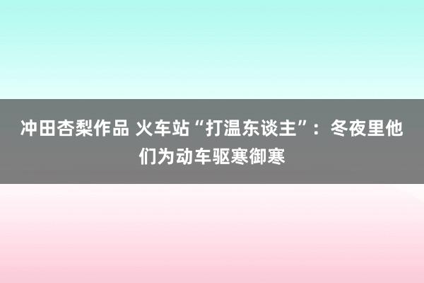 冲田杏梨作品 火车站“打温东谈主”：冬夜里他们为动车驱寒御寒